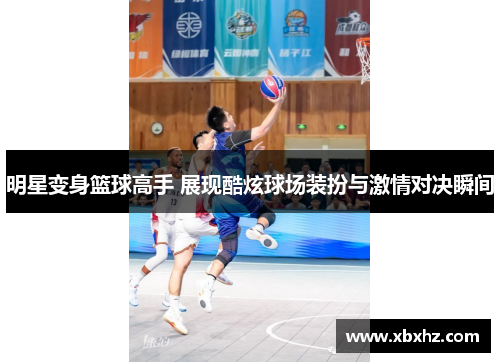 明星变身篮球高手 展现酷炫球场装扮与激情对决瞬间