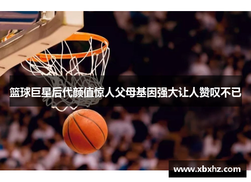 篮球巨星后代颜值惊人父母基因强大让人赞叹不已