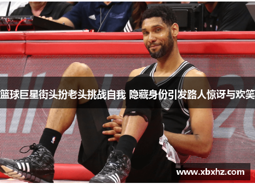 篮球巨星街头扮老头挑战自我 隐藏身份引发路人惊讶与欢笑