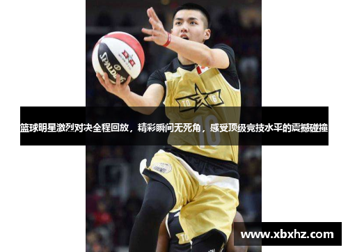 篮球明星激烈对决全程回放，精彩瞬间无死角，感受顶级竞技水平的震撼碰撞