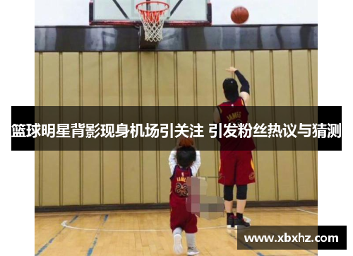篮球明星背影现身机场引关注 引发粉丝热议与猜测